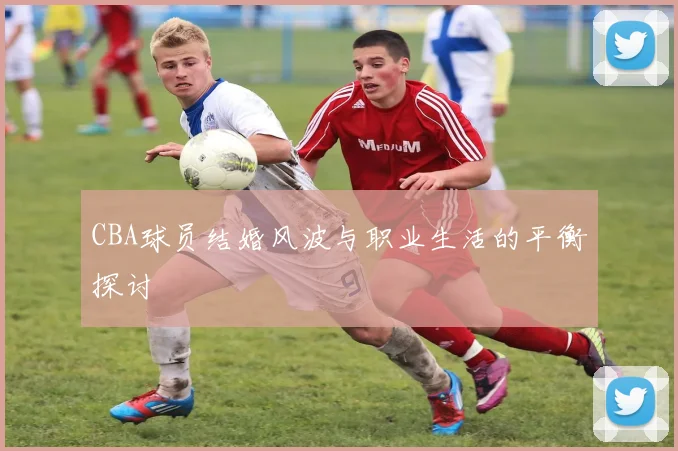 CBA球员结婚风波与职业生活的平衡探讨