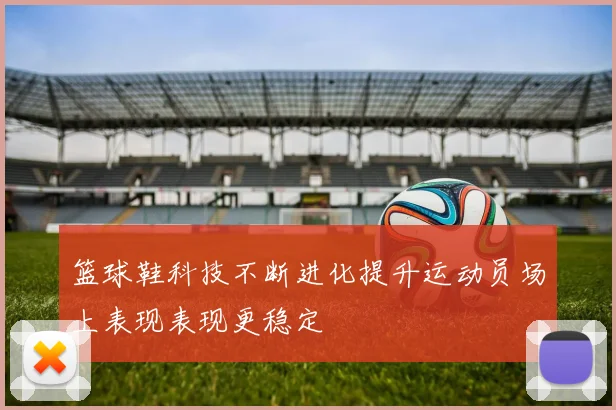 篮球鞋科技不断进化提升运动员场上表现表现更稳定