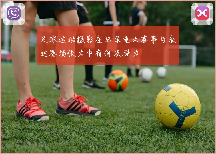 足球运动摄影在记录重大赛事与表达赛场张力中有何表现力