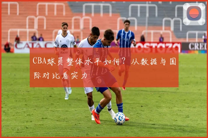 CBA球员整体水平如何？从数据与国际对比看实力