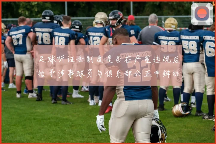 足球听证会制度是否在严重违规后给予涉事球员与俱乐部公正申辩机会